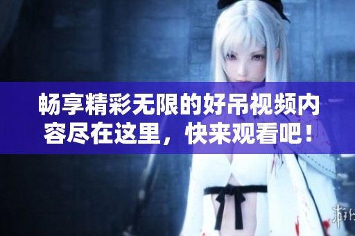 暢享精彩無限的好吊視頻內容盡在這里，快來觀看吧！