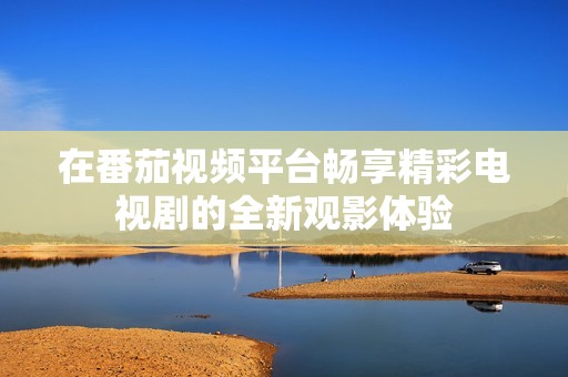 在番茄視頻平臺暢享精彩電視劇的全新觀影體驗