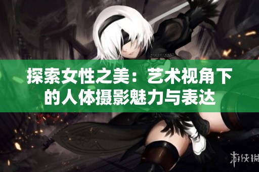 探索女性之美：藝術視角下的人體攝影魅力與表達