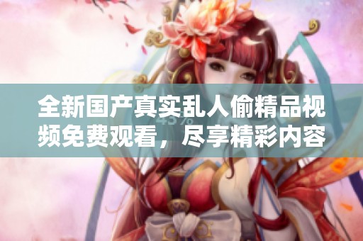 全新國產(chǎn)真實(shí)亂人偷精品視頻免費(fèi)觀看，盡享精彩內(nèi)容的震撼體驗(yàn)