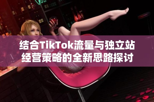 結(jié)合TikTok流量與獨立站經(jīng)營策略的全新思路探討