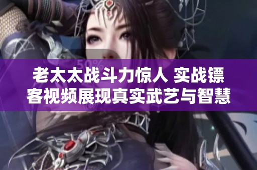 老太太戰(zhàn)斗力驚人 實戰(zhàn)鏢客視頻展現(xiàn)真實武藝與智慧