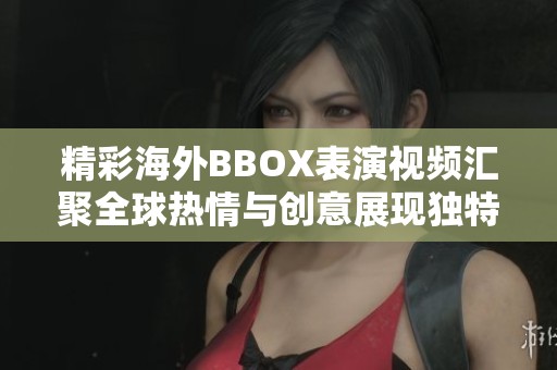 精彩海外BBOX表演視頻匯聚全球熱情與創(chuàng)意展現(xiàn)獨(dú)特音樂(lè)魅力
