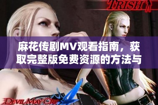 麻花傳劇MV觀看指南，獲取完整版免費資源的方法與推薦