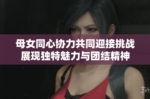 母女同心協(xié)力共同迎接挑戰(zhàn)展現(xiàn)獨(dú)特魅力與團(tuán)結(jié)精神