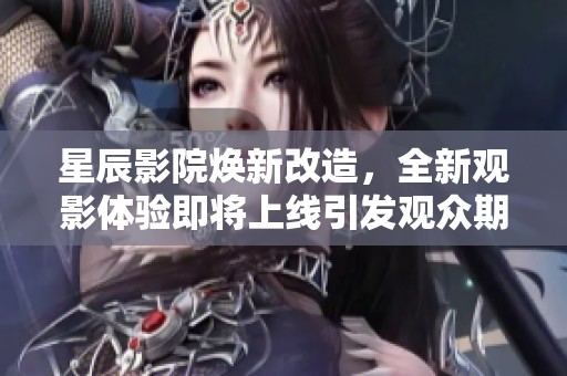 星辰影院煥新改造，全新觀影體驗(yàn)即將上線引發(fā)觀眾期待