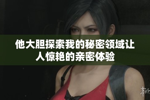 他大膽探索我的秘密領(lǐng)域讓人驚艷的親密體驗(yàn)