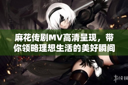 麻花傳劇MV高清呈現(xiàn)，帶你領(lǐng)略理想生活的美好瞬間
