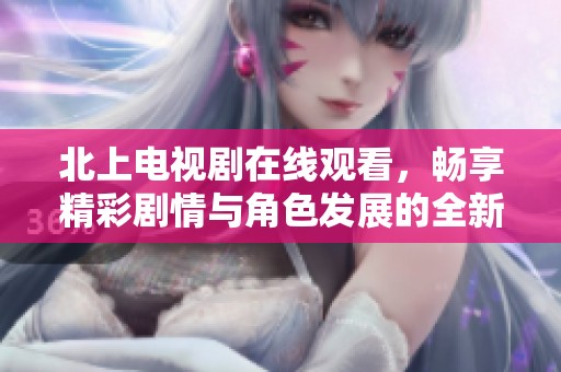 北上電視劇在線觀看，暢享精彩劇情與角色發(fā)展的全新體驗(yàn)