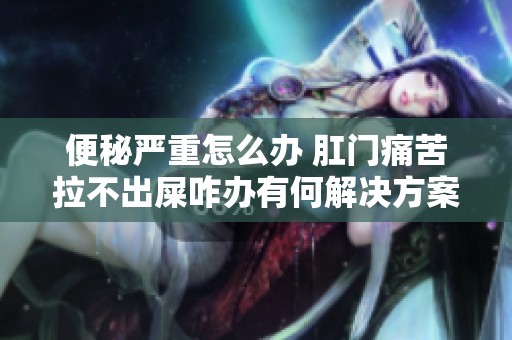 便秘嚴(yán)重怎么辦 肛門痛苦拉不出屎咋辦有何解決方案