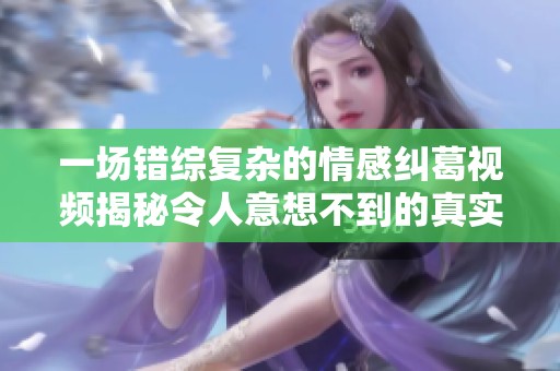 一場(chǎng)錯(cuò)綜復(fù)雜的情感糾葛視頻揭秘令人意想不到的真實(shí)故事