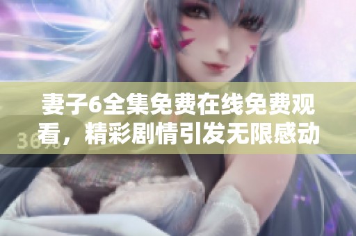 妻子6全集免費在線免費觀看，精彩劇情引發無限感動與思考