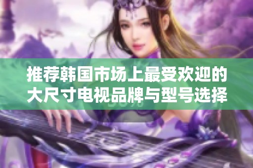 推薦韓國(guó)市場(chǎng)上最受歡迎的大尺寸電視品牌與型號(hào)選擇指南
