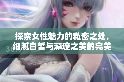 探索女性魅力的私密之處，細膩白皙與深邃之美的完美結(jié)合