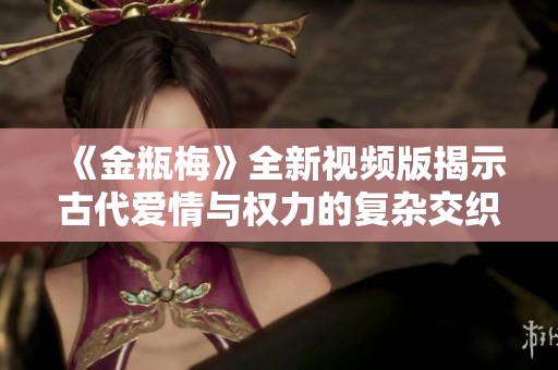 《金瓶梅》全新視頻版揭示古代愛情與權(quán)力的復(fù)雜交織之旅