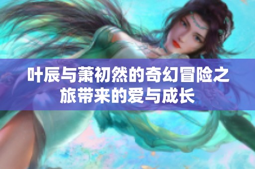 葉辰與蕭初然的奇幻冒險(xiǎn)之旅帶來(lái)的愛(ài)與成長(zhǎng)