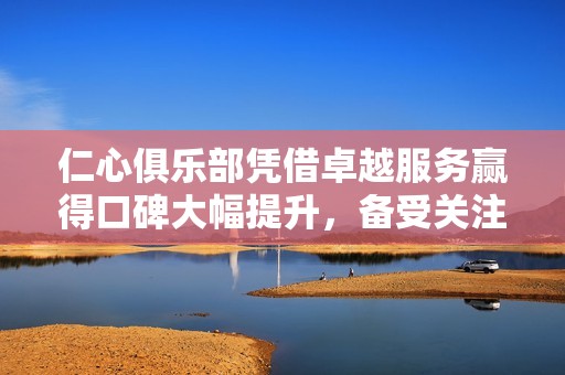 仁心俱樂部憑借卓越服務(wù)贏得口碑大幅提升，備受關(guān)注