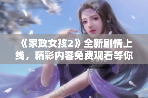 《家政女孩2》全新劇情上線，精彩內容免費觀看等你來發現