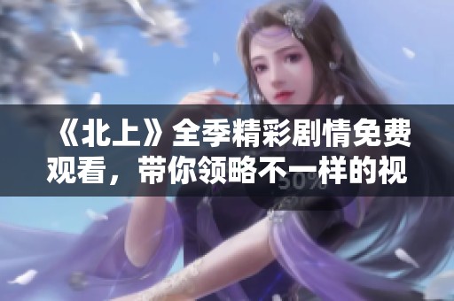 《北上》全季精彩劇情免費(fèi)觀看，帶你領(lǐng)略不一樣的視角與故事