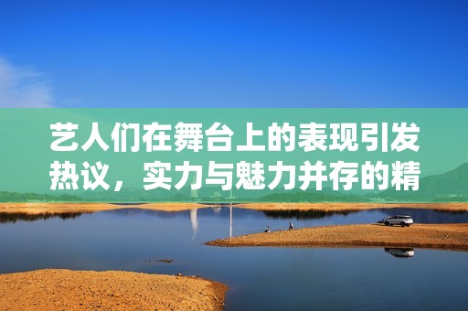 藝人們?cè)谖枧_(tái)上的表現(xiàn)引發(fā)熱議，實(shí)力與魅力并存的精彩瞬間