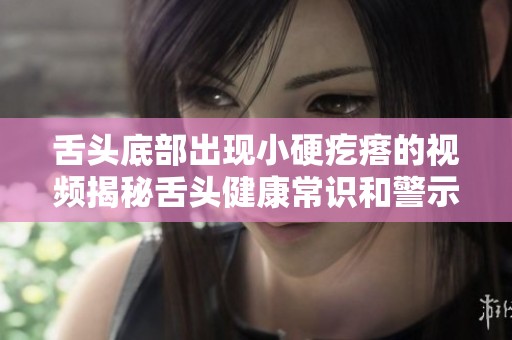 舌頭底部出現(xiàn)小硬疙瘩的視頻揭秘舌頭健康常識(shí)和警示