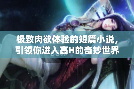 極致肉欲體驗(yàn)的短篇小說，引領(lǐng)你進(jìn)入高H的奇妙世界