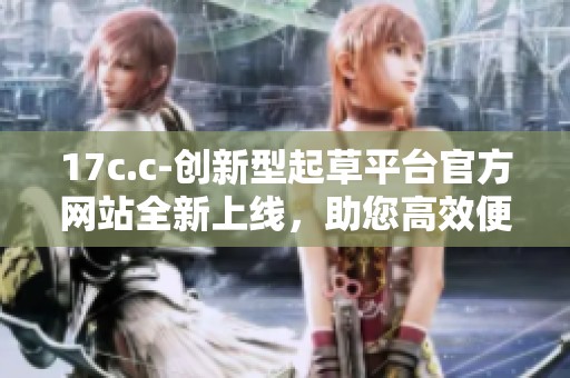 17c.c-創新型起草平臺官方網站全新上線，助您高效便捷創作