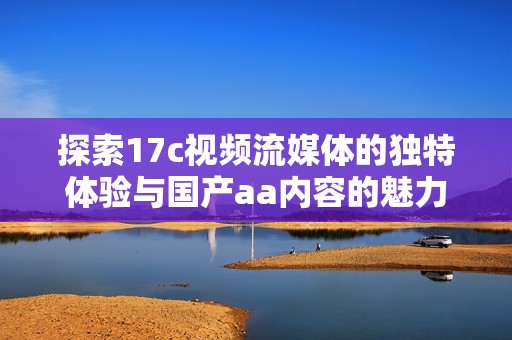 探索17c視頻流媒體的獨特體驗與國產aa內容的魅力揭秘