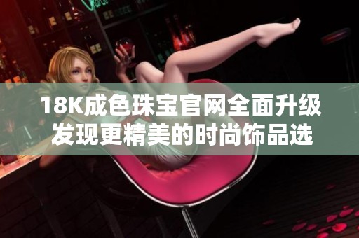 18K成色珠寶官網(wǎng)全面升級 發(fā)現(xiàn)更精美的時尚飾品選擇
