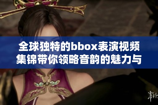 全球獨(dú)特的bbox表演視頻集錦帶你領(lǐng)略音韻的魅力與創(chuàng)意