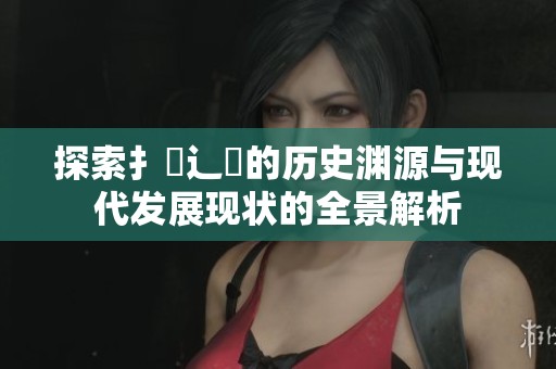 探索扌喿辶畐的歷史淵源與現代發展現狀的全景解析