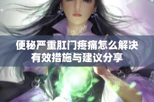 便秘嚴重肛門疼痛怎么解決有效措施與建議分享