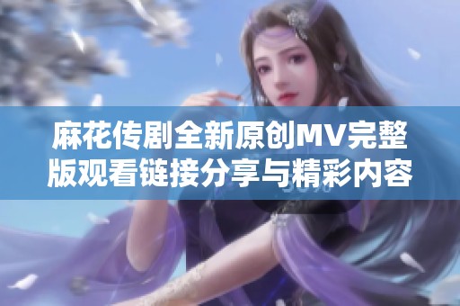 麻花傳劇全新原創MV完整版觀看鏈接分享與精彩內容介紹