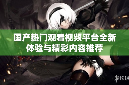 國產(chǎn)熱門觀看視頻平臺全新體驗與精彩內(nèi)容推薦