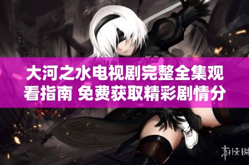 大河之水電視劇完整全集觀看指南 免費獲取精彩劇情分享