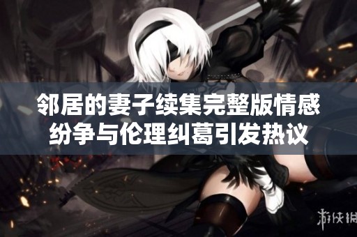 鄰居的妻子續集完整版情感紛爭與倫理糾葛引發熱議