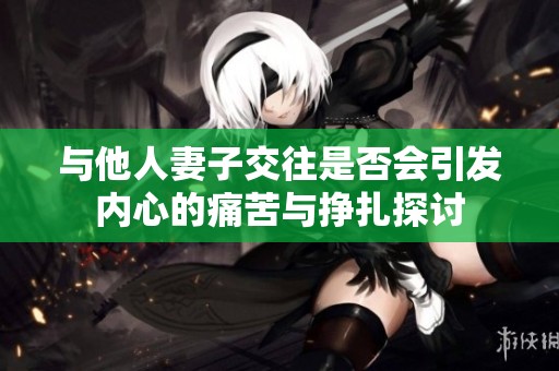 與他人妻子交往是否會引發(fā)內(nèi)心的痛苦與掙扎探討