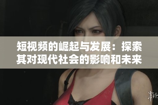 短視頻的崛起與發展：探索其對現代社會的影響和未來趨勢