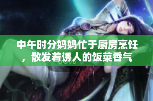 中午時分媽媽忙于廚房烹飪，散發著誘人的飯菜香氣