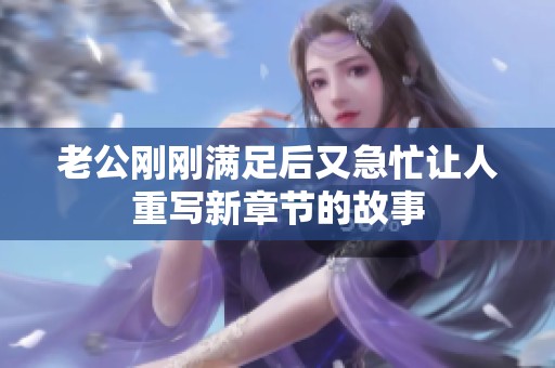 老公剛剛滿足后又急忙讓人重寫新章節(jié)的故事