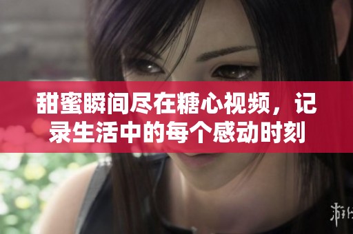 甜蜜瞬間盡在糖心視頻，記錄生活中的每個(gè)感動(dòng)時(shí)刻