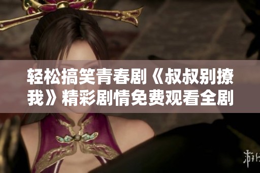 輕松搞笑青春劇《叔叔別撩我》精彩劇情免費觀看全劇分享