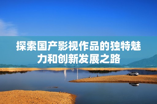 探索國產(chǎn)影視作品的獨特魅力和創(chuàng)新發(fā)展之路