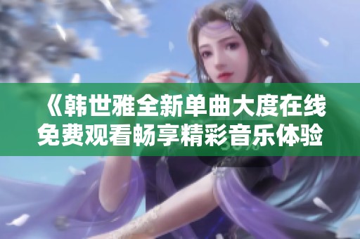 《韓世雅全新單曲大度在線免費(fèi)觀看暢享精彩音樂(lè)體驗(yàn)》