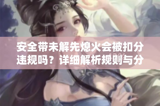 安全帶未解先熄火會被扣分違規(guī)嗎？詳細(xì)解析規(guī)則與分?jǐn)?shù)處理