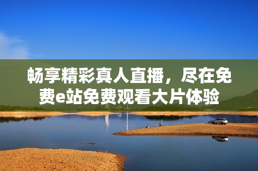 暢享精彩真人直播，盡在免費e站免費觀看大片體驗