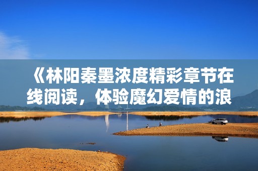 《林陽秦墨濃度精彩章節在線閱讀，體驗魔幻愛情的浪潮》