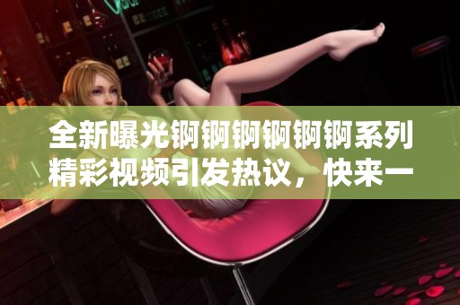 全新曝光錒錒錒錒錒錒系列精彩視頻引發熱議，快來一起觀看吧