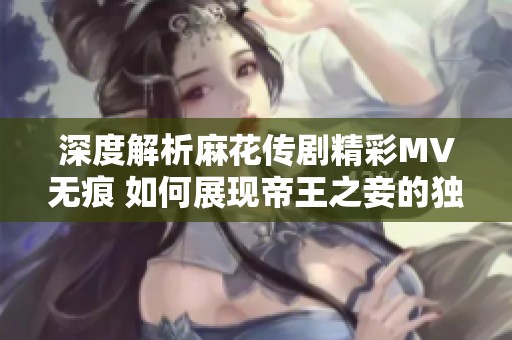 深度解析麻花傳劇精彩MV無(wú)痕 如何展現(xiàn)帝王之妾的獨(dú)特魅力