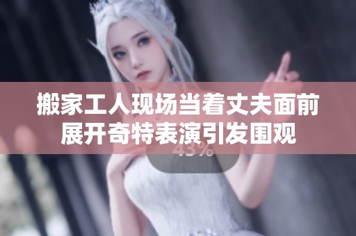 搬家工人現場當著丈夫面前展開奇特表演引發圍觀